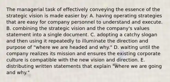 The managerial task of effectively conveying the essence of the strategic vision is made easier by: A. having operating strategies that are easy for company personnel to understand and execute. B. combining the strategic vision and the company's values statement into a single document. C. adopting a catchy slogan and then using it repeatedly to illuminate the direction and purpose of "where we are headed and why." D. waiting until the company realizes its mission and ensures the existing corporate culture is compatible with the new vision and direction. E. distributing written statements that explain "where we are going and why."