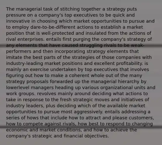 The managerial task of stitching together a strategy puts pressure on a company's top executives to be quick and innovative in choosing which market opportunities to pursue and to employ dare-to-be-different actions to establish a market position that is well-protected and insulated from the actions of rival enterprises. entails first purging the company's strategy of any elements that have caused struggling rivals to be weak-performers and then incorporating strategy elements that imitate the best parts of the strategies of those companies with industry-leading market positions and excellent profitability. is mainly an exercise undertaken by top executives that involves figuring out how to make a coherent whole out of the many strategy proposals forwarded up the managerial hierarchy by lowerlevel managers heading up various organizational units and work groups. revolves mainly around deciding what actions to take in response to the fresh strategic moves and initiatives of industry leaders, plus deciding which of the available market opportunities to pursue most aggressively. entails addressing a series of hows that include how to attract and please customers, how to compete against rivals, how best to respond to changing economic and market conditions, and how to achieve the company's strategic and financial objectives.