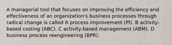 A managerial tool that focuses on improving the efficiency and effectiveness of an organization's business processes through radical change is called A process improvement (PI). B activity-based costing (ABC). C activity-based management (ABM). D business process reengineering (BPR).