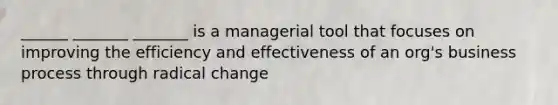 ______ _______ _______ is a managerial tool that focuses on improving the efficiency and effectiveness of an org's business process through radical change