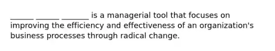 ______ ______ _______ is a managerial tool that focuses on improving the efficiency and effectiveness of an organization's business processes through radical change.