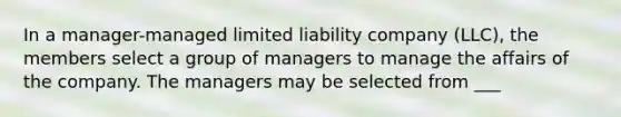 In a manager-managed limited liability company (LLC), the members select a group of managers to manage the affairs of the company. The managers may be selected from ___