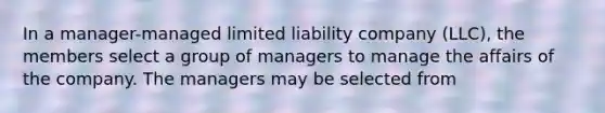 In a manager-managed limited liability company (LLC), the members select a group of managers to manage the affairs of the company. The managers may be selected from