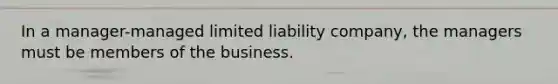 In a manager-managed limited liability company, the managers must be members of the business.