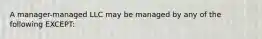 A manager-managed LLC may be managed by any of the following EXCEPT: