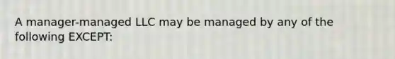 A manager-managed LLC may be managed by any of the following EXCEPT: