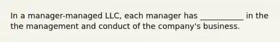 In a manager-managed LLC, each manager has ___________ in the the management and conduct of the company's business.