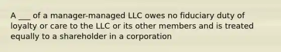 A ___ of a manager-managed LLC owes no fiduciary duty of loyalty or care to the LLC or its other members and is treated equally to a shareholder in a corporation