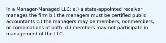 In a Manager-Managed LLC: a.) a state-appointed receiver manages the firm b.) the managers must be certified public accountants c.) the managers may be members, nonmembers, or combinations of both. d.) members may not participate in management of the LLC.