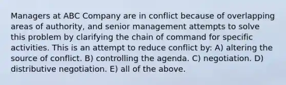 Managers at ABC Company are in conflict because of overlapping areas of authority, and senior management attempts to solve this problem by clarifying the <a href='https://www.questionai.com/knowledge/kmcN3CD8V1-chain-of-command' class='anchor-knowledge'>chain of command</a> for specific activities. This is an attempt to reduce conflict by: A) altering the source of conflict. B) controlling the agenda. C) negotiation. D) distributive negotiation. E) all of the above.