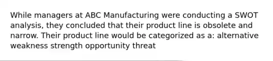 While managers at ABC Manufacturing were conducting a SWOT analysis, they concluded that their product line is obsolete and narrow. Their product line would be categorized as a: alternative weakness strength opportunity threat