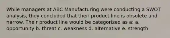 While managers at ABC Manufacturing were conducting a SWOT analysis, they concluded that their product line is obsolete and narrow. Their product line would be categorized as a: a. opportunity b. threat c. weakness d. alternative e. strength