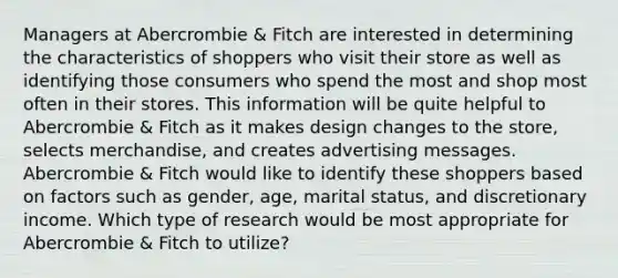 Managers at Abercrombie & Fitch are interested in determining the characteristics of shoppers who visit their store as well as identifying those consumers who spend the most and shop most often in their stores. This information will be quite helpful to Abercrombie & Fitch as it makes design changes to the store, selects merchandise, and creates advertising messages. Abercrombie & Fitch would like to identify these shoppers based on factors such as gender, age, marital status, and discretionary income. Which type of research would be most appropriate for Abercrombie & Fitch to utilize?