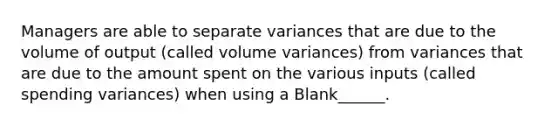 Managers are able to separate variances that are due to the volume of output (called volume variances) from variances that are due to the amount spent on the various inputs (called spending variances) when using a Blank______.