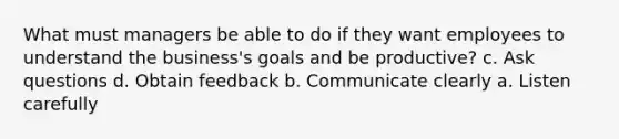 What must managers be able to do if they want employees to understand the business's goals and be productive? c. Ask questions d. Obtain feedback b. Communicate clearly a. Listen carefully