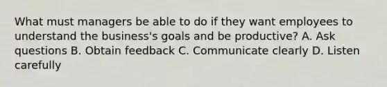 What must managers be able to do if they want employees to understand the business's goals and be productive? A. Ask questions B. Obtain feedback C. Communicate clearly D. Listen carefully