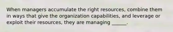 When managers accumulate the right resources, combine them in ways that give the organization capabilities, and leverage or exploit their resources, they are managing ______.