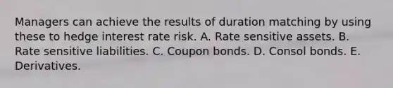 Managers can achieve the results of duration matching by using these to hedge interest rate risk. A. Rate sensitive assets. B. Rate sensitive liabilities. C. Coupon bonds. D. Consol bonds. E. Derivatives.