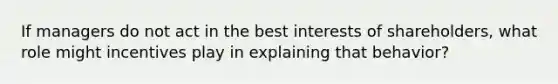 If managers do not act in the best interests of shareholders, what role might incentives play in explaining that behavior?