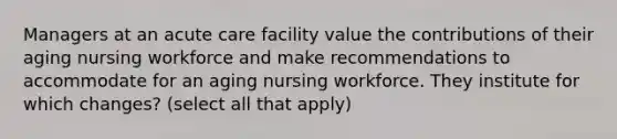 Managers at an acute care facility value the contributions of their aging nursing workforce and make recommendations to accommodate for an aging nursing workforce. They institute for which changes? (select all that apply)