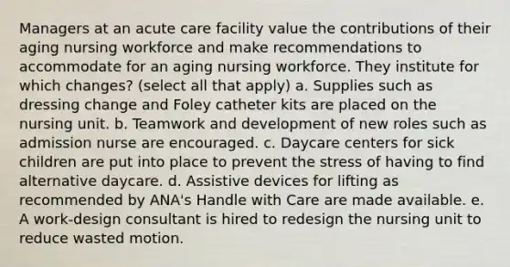 Managers at an acute care facility value the contributions of their aging nursing workforce and make recommendations to accommodate for an aging nursing workforce. They institute for which changes? (select all that apply) a. Supplies such as dressing change and Foley catheter kits are placed on the nursing unit. b. Teamwork and development of new roles such as admission nurse are encouraged. c. Daycare centers for sick children are put into place to prevent the stress of having to find alternative daycare. d. Assistive devices for lifting as recommended by ANA's Handle with Care are made available. e. A work-design consultant is hired to redesign the nursing unit to reduce wasted motion.