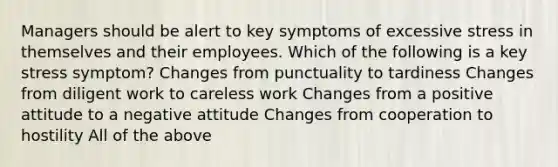 Managers should be alert to key symptoms of excessive stress in themselves and their employees. Which of the following is a key stress symptom? Changes from punctuality to tardiness Changes from diligent work to careless work Changes from a positive attitude to a negative attitude Changes from cooperation to hostility All of the above