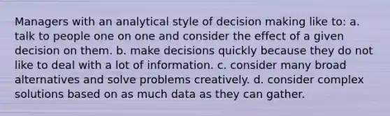 Managers with an analytical style of decision making like to: a. talk to people one on one and consider the effect of a given decision on them. b. make decisions quickly because they do not like to deal with a lot of information. c. consider many broad alternatives and solve problems creatively. d. consider complex solutions based on as much data as they can gather.