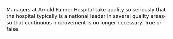 Managers at Arnold Palmer Hospital take quality so seriously that the hospital typically is a national leader in several quality areas- so that continuous improvement is no longer necessary. True or false