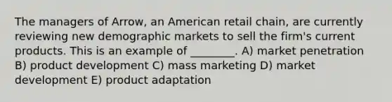 The managers of Arrow, an American retail chain, are currently reviewing new demographic markets to sell the firm's current products. This is an example of ________. A) market penetration B) product development C) mass marketing D) market development E) product adaptation