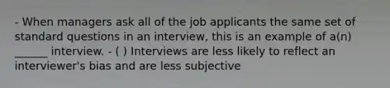 - When managers ask all of the job applicants the same set of standard questions in an interview, this is an example of a(n) ______ interview. - ( ) Interviews are less likely to reflect an interviewer's bias and are less subjective