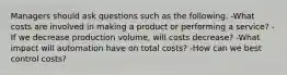 Managers should ask questions such as the following. -What costs are involved in making a product or performing a service? -If we decrease production volume, will costs decrease? -What impact will automation have on total costs? -How can we best control costs?