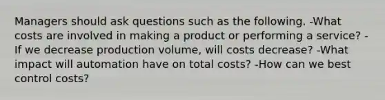 Managers should ask questions such as the following. -What costs are involved in making a product or performing a service? -If we decrease production volume, will costs decrease? -What impact will automation have on total costs? -How can we best control costs?