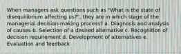 When managers ask questions such as "What is the state of disequilibrium affecting us?", they are in which stage of the managerial decision-making process? a. Diagnosis and analysis of causes b. Selection of a desired alternative c. Recognition of decision requirement d. Development of alternatives e. Evaluation and feedback