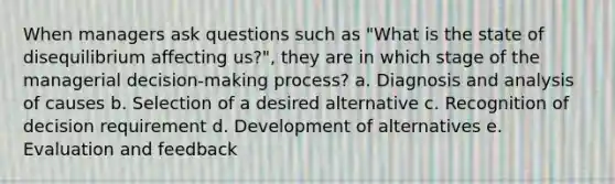 When managers ask questions such as "What is the state of disequilibrium affecting us?", they are in which stage of the managerial decision-making process? a. Diagnosis and analysis of causes b. Selection of a desired alternative c. Recognition of decision requirement d. Development of alternatives e. Evaluation and feedback