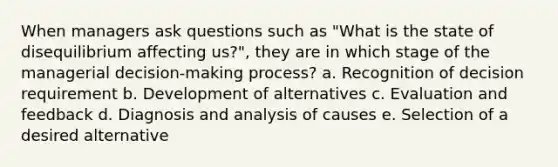 When managers ask questions such as "What is the state of disequilibrium affecting us?", they are in which stage of the managerial decision-making process? a. Recognition of decision requirement b. Development of alternatives c. Evaluation and feedback d. Diagnosis and analysis of causes e. Selection of a desired alternative