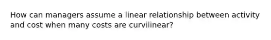 How can managers assume a linear relationship between activity and cost when many costs are curvilinear?