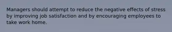 Managers should attempt to reduce the negative effects of stress by improving job satisfaction and by encouraging employees to take work home.