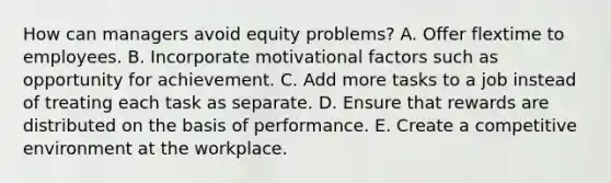 How can managers avoid equity problems? A. Offer flextime to employees. B. Incorporate motivational factors such as opportunity for achievement. C. Add more tasks to a job instead of treating each task as separate. D. Ensure that rewards are distributed on the basis of performance. E. Create a competitive environment at the workplace.