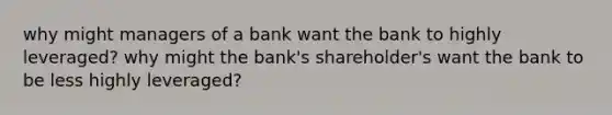 why might managers of a bank want the bank to highly leveraged? why might the bank's shareholder's want the bank to be less highly leveraged?