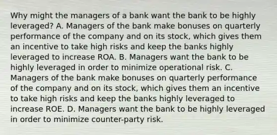 Why might the managers of a bank want the bank to be highly​ leveraged? A. Managers of the bank make bonuses on quarterly performance of the company and on its​ stock, which gives them an incentive to take high risks and keep the banks highly leveraged to increase ROA. B. Managers want the bank to be highly leveraged in order to minimize operational risk. C. Managers of the bank make bonuses on quarterly performance of the company and on its​ stock, which gives them an incentive to take high risks and keep the banks highly leveraged to increase ROE. D. Managers want the bank to be highly leveraged in order to minimize​ counter-party risk.