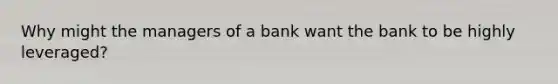 Why might the managers of a bank want the bank to be highly leveraged?