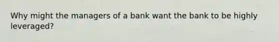 Why might the managers of a bank want the bank to be highly​ leveraged?