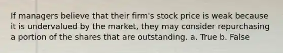 If managers believe that their firm's stock price is weak because it is undervalued by the market, they may consider repurchasing a portion of the shares that are outstanding. a. True b. False