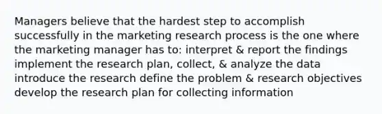 Managers believe that the hardest step to accomplish successfully in the marketing research process is the one where the marketing manager has to: interpret & report the findings implement the research plan, collect, & analyze the data introduce the research define the problem & research objectives develop the research plan for collecting information