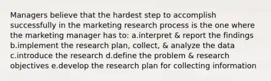 Managers believe that the hardest step to accomplish successfully in the marketing research process is the one where the marketing manager has to: a.interpret & report the findings b.implement the research plan, collect, & analyze the data c.introduce the research d.define the problem & research objectives e.develop the research plan for collecting information