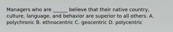 Managers who are ______ believe that their native country, culture, language, and behavior are superior to all others. A. polychronic B. ethnocentric C. geocentric D. polycentric