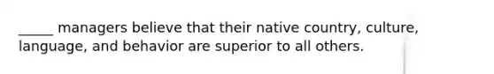 _____ managers believe that their native country, culture, language, and behavior are superior to all others.