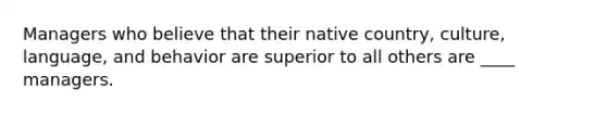 Managers who believe that their native country, culture, language, and behavior are superior to all others are ____ managers.