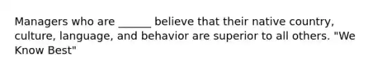 Managers who are ______ believe that their native country, culture, language, and behavior are superior to all others. "We Know Best"