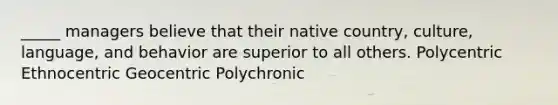 _____ managers believe that their native country, culture, language, and behavior are superior to all others. Polycentric Ethnocentric Geocentric Polychronic